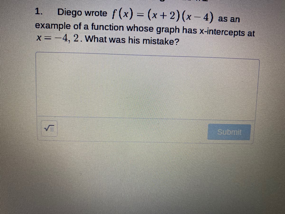 Diego wrote f(x) = +2) (x- 4) as an
example of a function whose graph has x-intercepts at
X =-4, 2. What was his mistake?
1.
%3D
Submit
