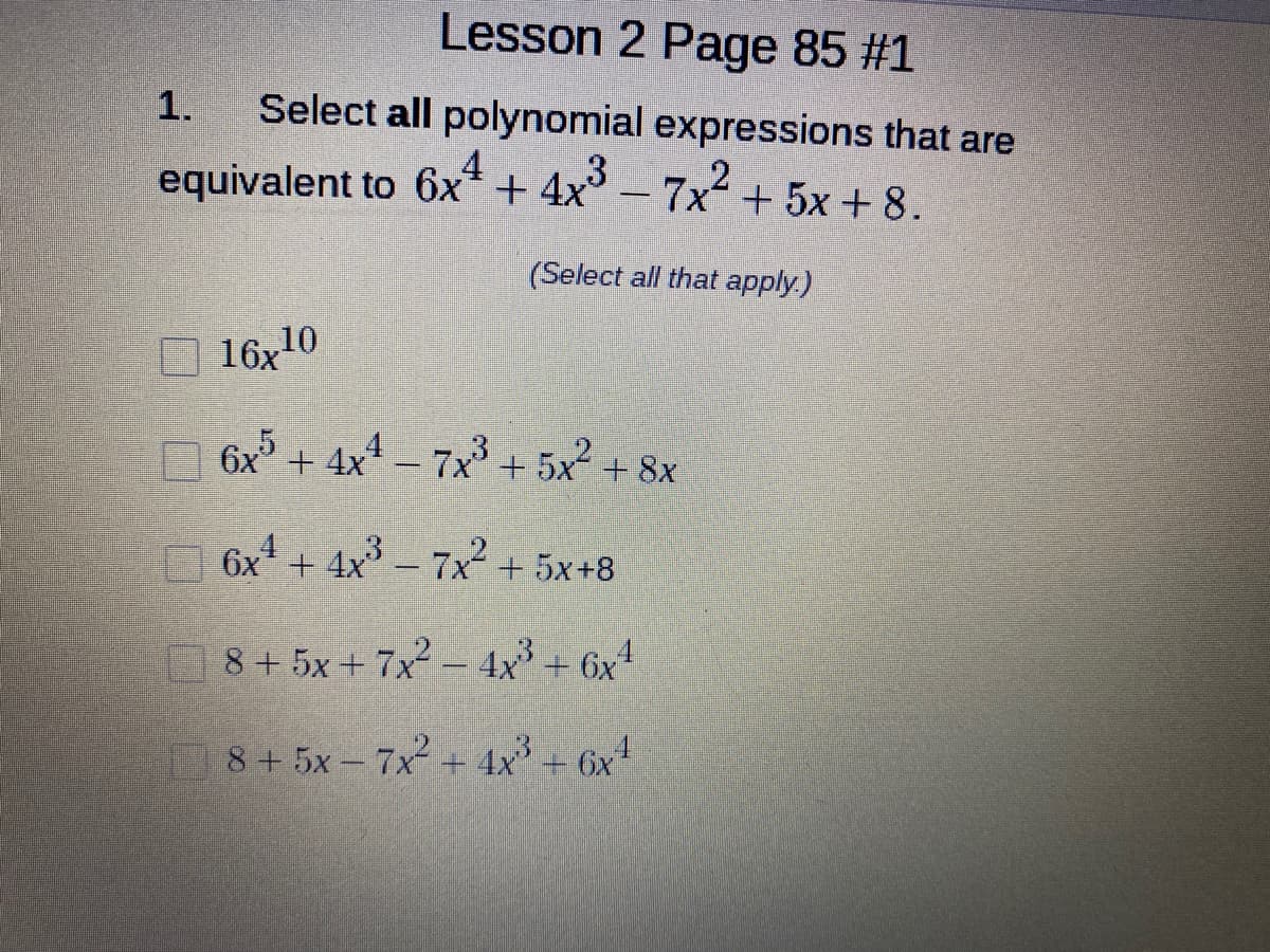 Lesson 2 Page 85 #1
1.
Select all polynomial expressions that are
equivalent to 6x* + 4x-7x+ 5x + 8.
(Select all that apply.)
16,10
6x +
+ 4x – 7x + 5x + 8x
6x + 4x - 7x2 + 5x+8
8 + 5x + 7x2 - 4x + 6x4
8+5x- 7x2 + 4x + 6x
