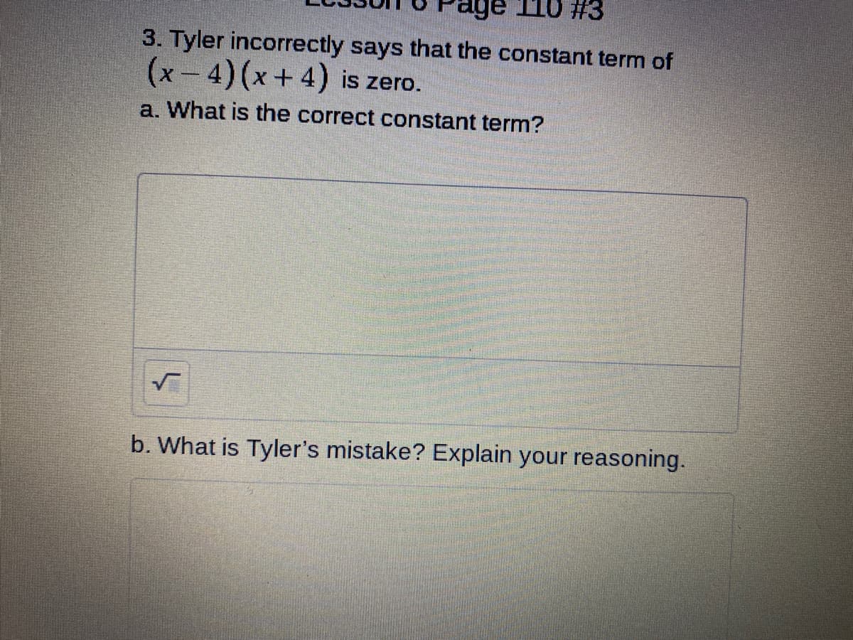 age 110 #3
3. Tyler incorrectly says that the constant term of
(x-4)(x+4) is zero.
a. What is the correct constant term?
b. What is Tyler's mistake? Explain your reasoning.
