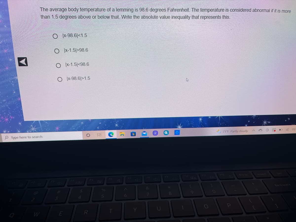 The average body temperature of a lemming is 98.6 degrees Fahrenheit. The temperature is considered abnormal if it is more
than 1.5 degrees above or below that. Write the absolute value inequality that represents this.
O x-98.6|<1.5
O X-1.5|>98.6
O X-1.5 <98.6
O x-98.6|>1.5
P Type here to search
A 71°F Partly cloudy
依 )
F7
F9
F10
PrtSc
Insert
F3
F52
&
Backspace
%23
3
4
5
7
E
R
Y
U
