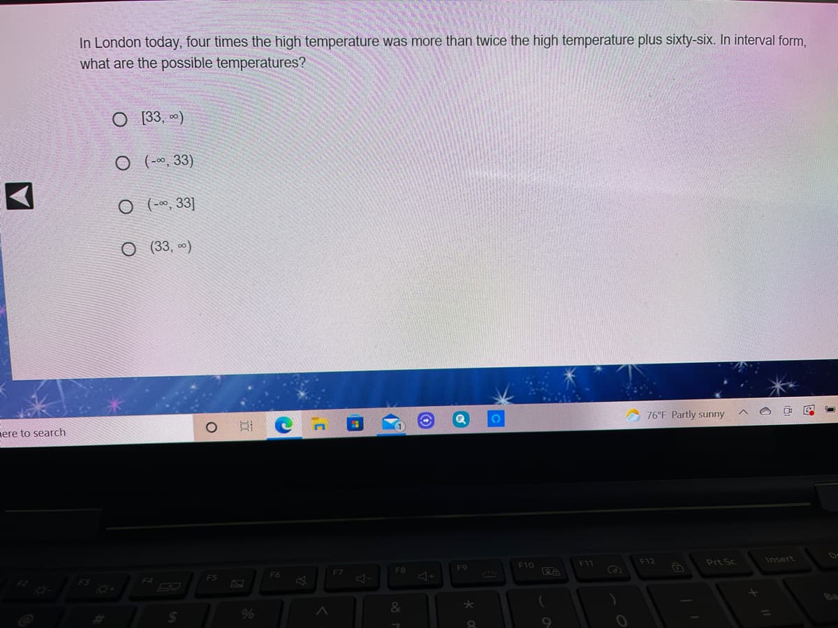 In London today, four times the high temperature was more than twice the high temperature plus sixty-six. In interval form,
what are the possible temperatures?
O 3, 0)
O (-0, 33)
O ( -~, 33]
O (33, *)
76°F Partly sunny
ere to search
F10
F11
F12
Prt Sc
Insert
F7
F8
F9
F5
F6
F3
F4
%23
