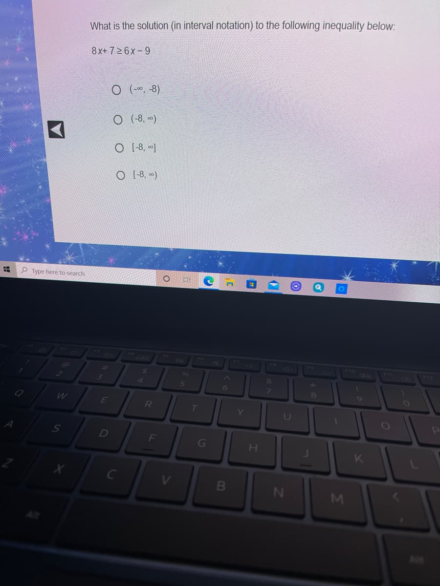 What is the solution (in interval notation) to the following inequality below:
8x+726x- 9
O (*, -8)
O(8, -)
O [-8, ]
O [8. )
P Type here to search
F6
82
ERTO
F12
%23
4.
7.
80
W
E
R
T
Y
U
D
G
K
N
\M
B0
C3
