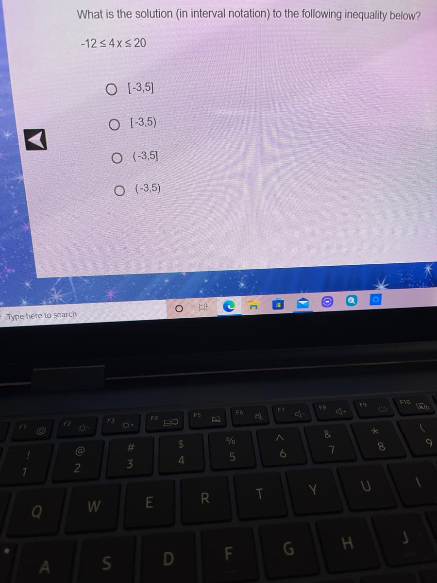 What is the solution (in interval notation) to the following inequality below?
-12 < 4x< 20
O [-3,5]
O [-3,5)
O (-3,5]
O (-3,5)
Type here to search
F7
F8
F9
F10
F4
F5
F6
F2
F3
F1
24
%
&
@
6
7
8
3
4
7
W
D
F
G H
つ
E.
# M
