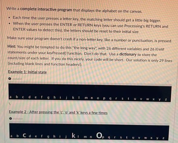 Write a complete interactive program that displays the alphabet on the canvas.
• Each time the user presses a letter key, the matching letter should get a little big bigger.
• When the user presses the ENTER or RETURN keys (you can use Processing's RETURN and
ENTER values to detect this), the letters should be reset to their initial size
Make sure your program doesn't crash if a non-letter key, like a number or punctuation, is pressed.
Hint: You might be tempted to do this "the long way", with 26 different variables and 26 if/elif
statements under your keyPressed() function. Don't do that. Use a dictionary to store the
count/size of each letter. If you do this nicely, your code will be short. Our solution is only 29 lines
(including blank lines and function headers!).
Example 1: Initial state
abcde f ghij kImno parstuvw xy z
Example 2 - After pressing the 'c o' and 'k' keys a few times
ab Cdefghijkim n O,
qrst
W X y Z
