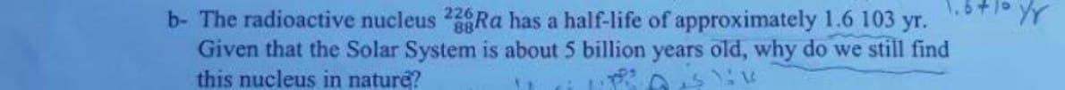 b- The radioactive nucleus 2Ra has a half-life of approximately 1.6 103 yr.
Given that the Solar System is about 5 billion years old, why do we still find
this nucleus in nature?
