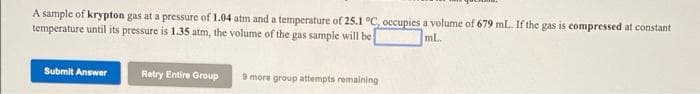 A sample of krypton gas at a pressure of 1.04 atm and a temperature of 25.1 °C, occupies a volume of 679 mL. If the gas is compressed at constant
temperature until its pressure is 1.35 atm, the volume of the gas sample will be
mL.
Submit Answer
Retry Entire Group
9 more group attempts remaining
