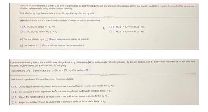 Conduct the following test at the a0.01 level of significance by determining (a) the null and atermative hypotheses, (b) the lest statistic, and (c) the P-value. Assume that the samples were
obtained independently using simple random sampling
Test whether p, FPz Sample data are x,30, n 254, 38, and ny - 301.
(a) Determine the null and altemative hypotheses. Choose the correct answer below
OA H:P 0 versus Hy: 0
OB HPP versus H P P
OC. H P "P versus H PP
OD H PP versus H PP
(b) The test statistic eis (Round to two decimal places as needed)
(c) The Pvalue is (Round to three decmal places as needed.)
Conduct the following test at the a 0.01 level of significance by determining (a) the null and altemative hypotheses, (b) the test statistic, and (e) the Pvalue. Assume that the samples were
obtained independently using simple random sampling.
Test whether p,Pz. Sample data are x, = 30, ny =254, xg 38, and ny 301.
Test the null hypothesis, Choose the corredt conclusion below
OA Do not reject the null hypothesis because there is not sufficient evidence to conclude that p,P
OB. Do not reject the null hypothesis bedause there is suficient evidence to conclude that p,P
OC. Reject the nul hypothesis because there is not sufficient evidence to condlude that p, <P
OD. Reject the nul hypothesis because there is sufficient evidence to conclude that p, P2
