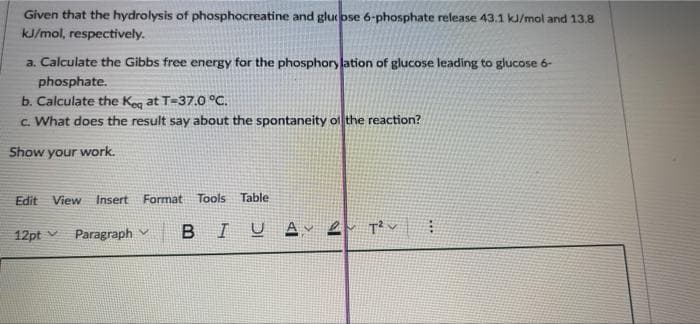 Given that the hydrolysis of phosphocreatine and glueose 6-phosphate release 43.1 kJ/mol and 13.8
kJ/mol, respectively.
a. Calculate the Gibbs free energy for the phosphory lation of glucose leading to glucose 6-
phosphate.
b. Calculate the Keg at T=37.0 °C.
c. What does the result say about the spontaneity of the reaction?
Show your work.
Edit
View Insert Format
Tools Table
12pt v Paragraph v
I U A T v
