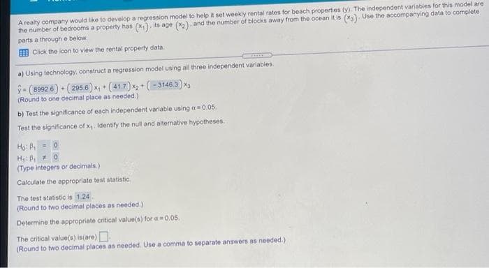 A realty company would like to develop a regression model to help it set weekly rentai rates for beach properties (y). The independent variables for this model are
the number of bedrooms a property has (x). its age (x2), and the number of biocks away from the ocean it is (x). Use the accompanying data to complete
parts a through e below.
E Click the icon to view the rental property data.
a) Using technology, construct a regression model using all three independent variables.
-(8992 6) (295.6)x + (41.7) x2 + (-3146.3) x
(Round to one decimal place as needed.)
b) Test the significance of each independent variable using a= 0.05.
Test the significance of x. Identify the null and alternative hypotheses.
Ho: , = 0
H: B, 0
(Type integers or decimals.)
Calculate the appropriate test statistic.
The test statistic is 1.24
(Round to two decimal places as needed.)
Determine the appropriate critical value(s) for a0.05.
The critical value(s) is(are)
(Round to two decimal places as needed. Use a comma to separate answers as needed.)
