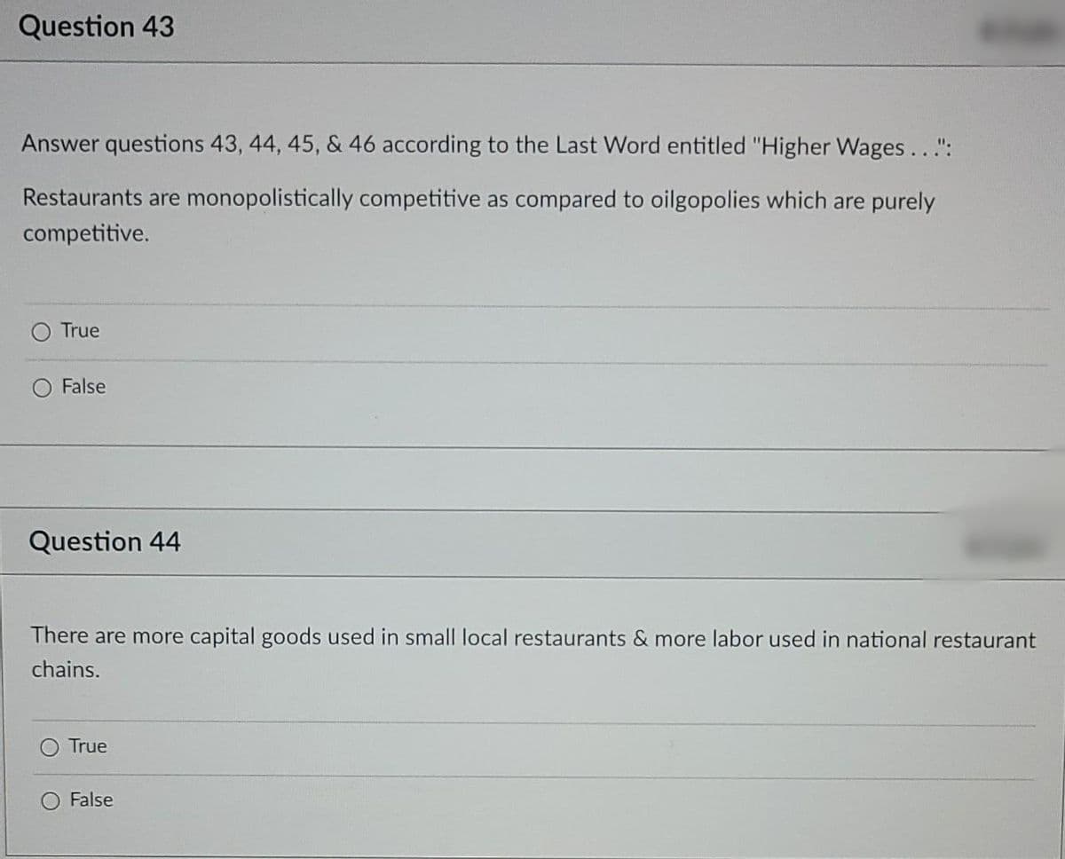 Question 43
Answer questions 43, 44, 45, & 46 according to the Last Word entitled "Higher Wages...":
Restaurants are monopolistically competitive as compared to oilgopolies which are purely
competitive.
True
O False
Question 44
There are more capital goods used in small local restaurants & more labor used in national restaurant
chains.
True
False
