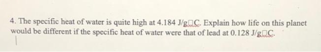 4. The specific heat of water is quite high at 4.184 J/gC. Explain how life on this planet
would be different if the specific heat of water were that of lead at 0.128 J/gC.
