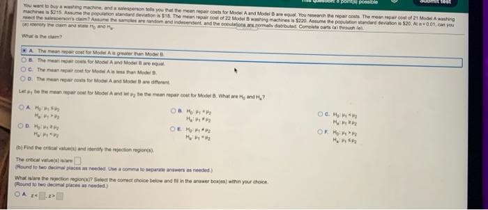 aUbmit test
s ponta posolbie
You want to buy a washing machine, and a salesperson tols you that the mean repair costs for Model Aand Model Bare equl You research te repar costs The mean repar cost of 21 Model A washing
machines i $215 Assume the population standand deviation is $18. The mean repair cost of 22 Modelwashing machines is $220 Assume te population standerd deviaton is $20. Aa001, can you
et the salesoenon's claim? Assume the samoles are random and indecendent and the sooulationa asnomalv distrbuted Comcite carts ta tuh lel
LA enoty the cam and stane and
What a the claim?
A The mean repair cost for ModeA gate than Model
OB The mean rep costs for Model A and ModelBare egual
OC The mean repr cot for Model Ais tess than Model
OD. The mean epair costs for Model A and Model Bare dffarent
Let be the mean repair oot to Model A wnd t te the mean repar cot for Model . What are H and H,7
OA MS
OC H
ORK
OR H
OF H
OD H
(b) Find the crtical vatue and identy the ejection regiones)
The oritical values) lare
(Round to two decimal places a needed. Use a comma to separate answers as needed.)
What islare the rejection regon Select the corect choice below and fi in the anawer boxtes) within your choice
(Round to two decimal places an needed.)
OA 1
