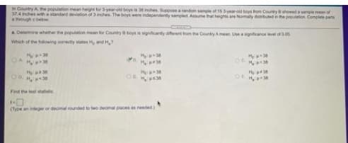 in Country A the population mean heint tor 3yer-od boys is 3inches epose aandom sample of 15 3yearid boys from Countryshewed sampie mean of
37.4 inches wia standad deviation of 3 inches. The boys were independently sampled Assume that heights are Nomaly datributed in the peion. Complete parts
through ebelow
A Determine whether he poplation mean tor Cauntry boys is synitanty aernthom he Country Amean. Useaitanoe vel of0s
Which of the wng corecty states H d
H 38
OR
Find the test atatistic
(Type an integer or decimal rounded to wo decimal placesa needed
