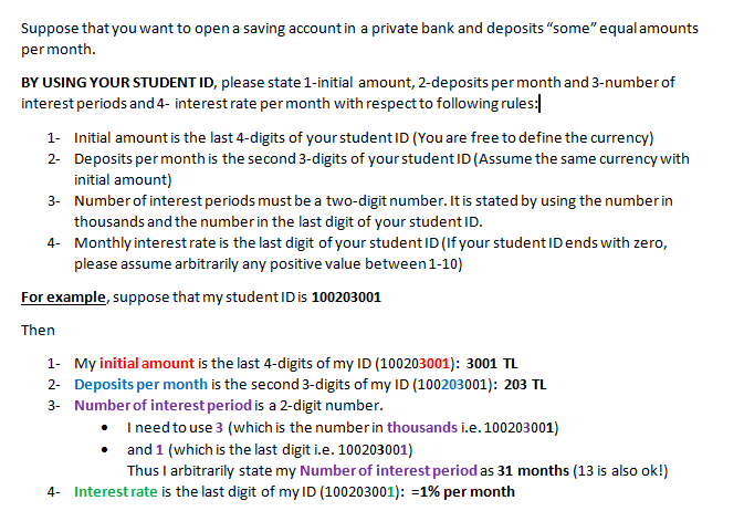 Suppose that you want to open a saving account in a private bank and deposits "some" equalamounts
permonth.
BY USING YOUR STUDENT ID, please state 1-initial amount, 2-deposits per month and 3-number of
interest periods and 4- interest rate permonth with respect to following rules:
1- Initial amount is the last 4-digits of your student ID (You are free to define the currency)
2- Deposits per month is the second 3-digits of your student ID (Assume the same currency with
initial amount)
3- Number of interest periods must be a two-digit number. It is stated by using the number in
thousands and the number in the last digit of your student ID.
4- Monthly interestrate is the last digit of your student ID (If your student IDends with zero,
please assume arbitrarily any positive value between 1-10)
For example, suppose that my student IDis 100203001
Then
1- My initial amount is the last 4-digits of my ID (100203001): 3001 TL
2- Deposits per month is the second 3-digits of my ID (100203001): 203 TL
3- Number of interest period is a 2-digit number.
• I need to use 3 (which is the number in thousands i.e.100203001)
• and 1 (which is the last digit i.e. 100203001)
Thus I arbitrarily state my Number of interest period as 31 months (13 is also ok!)
4- Interest rate is the last digit of my ID (100203001): =1% per month
