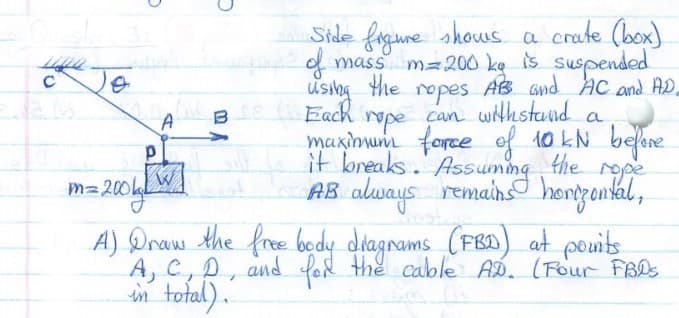 Side figune shows a crate (box)
d mass m=200 ke is suspended
Using the ropes AB Gnd AC and AD.
Each rope can withstand
maxinum force ef 10 kN belre
Je
a
A
breaks. Assug
the rope
AB always remains hongental,
m=200
A) Draw the fre bedy diagnams (FB) at pouits
A, C,D, and for the cable AD. (Four FBDS
in total).
