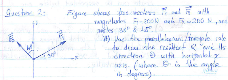 Question 2:
Fizure sheus tuwo vectoza Ř and E withe
mag niludes Fi= 300N amd Fz = 200 N, and
l angles 30° & A5°,
Wne dhe pmorallelog nam /tritung le rule
to draw he resultant R emd Its
divectron e with horigontal x
lrazis. (where B is Hhe angle
fa degrees).
45
30°
