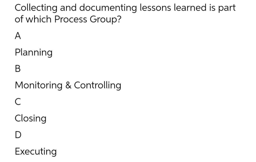 Collecting and documenting lessons learned is part
of which Process Group?
A
Planning
В
Monitoring & Controlling
C
Closing
D
Executing
