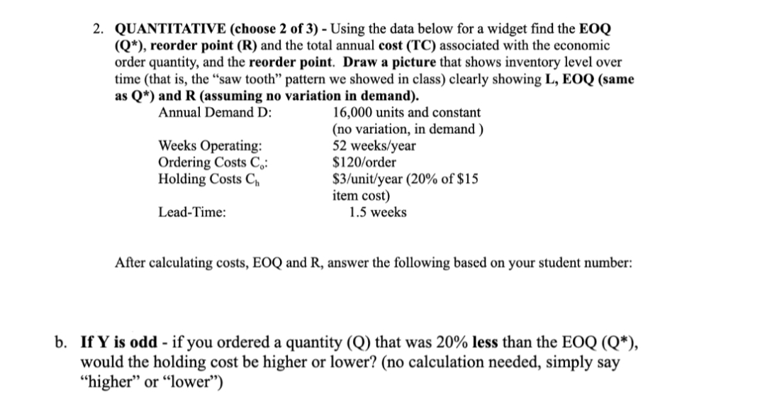 2. QUANTITATIVE (choose 2 of 3) - Using the data below for a widget find the EOQ
(Q*), reorder point (R) and the total annual cost (TC) associated with the economic
order quantity, and the reorder point. Draw a picture that shows inventory level over
time (that is, the “saw tooth" pattern we showed in class) clearly showing L, EOQ (same
as Q*) and R (assuming no variation in demand).
16,000 units and constant
(no variation, in demand )
52 weeks/year
$120/order
$3/unit/year (20% of $15
item cost)
Annual Demand D:
Weeks Operating:
Ordering Costs C,:
Holding Costs C,
Lead-Time:
1.5 weeks
After calculating costs, EOQ and R, answer the following based on your student number:
b. If Y is odd - if you ordered a quantity (Q) that was 20% less than the EOQ (Q*),
would the holding cost be higher or lower? (no calculation needed, simply say
"higher" or “lower")
