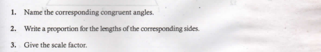 1. Name the corresponding congruent angles.
2. Write a proportion for the lengths of the corresponding sides.
3. Give the scale factor.
