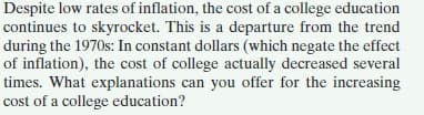 Despite low rates of inflation, the cost of a college education
continues to skyrocket. This is a departure from the trend
during the 1970s: In constant dollars (which negate the effect
of inflation), the cost of college actually decreased several
times. What explanations can you offer for the increasing
cost of a college education?
