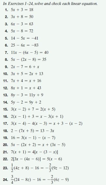 In Exercises 1-24, solve and check each linear equation.
1. 5x + 3 = 18
2. 3x + 8 = 50
%3!
3. бх -3 - 63
4. 5x - 8 = 72
5. 14 - 5x = -41
6. 25 – 6x = -83
7. 11x - (6x – 5) = 40
8. 5x - (2x – 8) = 35
9. 2x – 7 = 6 + x
10. 3x + 5 = 2r + 13
11. 7x + 4 = x + 16
12. 8x + 1 = x + 43
13. 8y – 3 = 1ly + 9
14. 5y – 2 = 9y + 2
15. 3(x – 2) + 7 = 2(x + 5)
16. 2(x – 1) + 3 = x - 3(x + 1)
17. 3(x – 4) – 4(x – 3) = x + 3 – (x - 2)
18. 2 - (7х + 5) - 13 — Зх
19. 16 3 3(х — 1) — (х — 7)
20. 5x — (2х + 2) 3D х + (3х — 5)
21. 7(x + 1) = 4[x – (3 – x)]
-(4x – 6)] = 5(x – 6)
%3D
22. 2[3x
(4z + 8) – 16 =
2
(9z - 12)
23.
(24 8z) - 16 :
24.
= -.
4
(6 - 29)-
