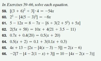 In Exercises 59-66, solve each equation.
59. [(3 + 6) + 3] -4 = -54x
60. 23 - [4(5 – 3)°] = -&r
61. 5 – 12x = 8 – 7x - [6 + 3(2 + 5°) + 5x]
62. 2(5x + 58) = 10x + 4(21 + 3.5 – 11)
63. 0.7x + 0.4(20) = 0.5(x + 20)
%3D
64. 0.5(x + 2) = 0.1 + 3(0.1x + 0.3)
65. 4x + 13 – {2x - [4(x – 3) – 5]} = 2(x – 6)
%3D
66. -2{7 – [4 – 2(1 – x) + 3|} = 10 – 14x – 2(x – 3)]
