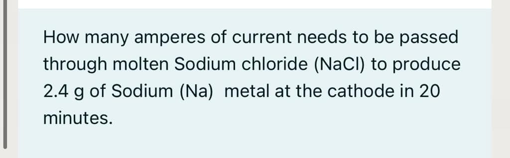 How many amperes of current needs to be passed
through molten Sodium chloride (NaCl) to produce
2.4 g of Sodium (Na) metal at the cathode in 20
minutes.
