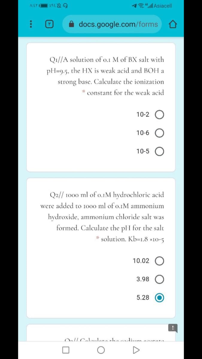 78"Asiacell
docs.google.com/forms
Q1//A solution of o.1 M of BX salt with
pH=9.5, the HX is weak acid and BOH a
strong base. Calculate the ionization
constant for the weak acid
10-2
10-6
10-5
Q2// 1000 ml of o.1M hydrochloric acid
were added to 1000 ml of o.IM ammonium
hydroxide, ammonium chloride salt was
formed. Calculate the pH for the salt
* solution. Kb=1.8 ×10-5
10.02
3.98
5.28
Onll Cal..lare thanadium neatata.
