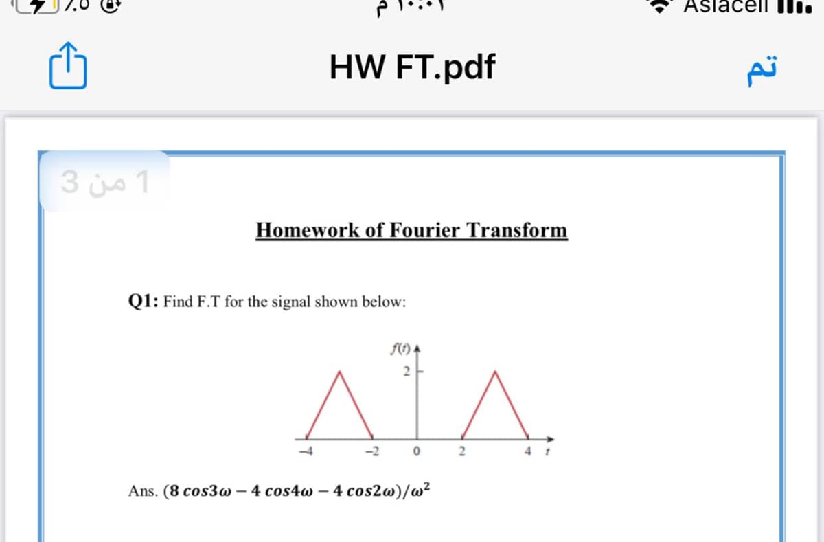 Aslacell lli.
HW FT.pdf
1 من 3
Homework of Fourier Transform
Q1: Find F.T for the signal shown below:
F() A
-4
-2
Ans. (8 cos3w – 4 cos4w -
4 cos2w)/w²
