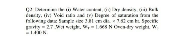 Q2: Determine the (i) Water content, (ii) Dry density, (iii) Bulk
density, (iv) Void ratio and (v) Degree of saturation from the
following data: Sample size 3.81 cm dia. x 7.62 cm ht. Specific
gravity = 2.7 ,Wet weight, WT 1.668 N Oven-dry weight, Wa
= 1.400 N.
