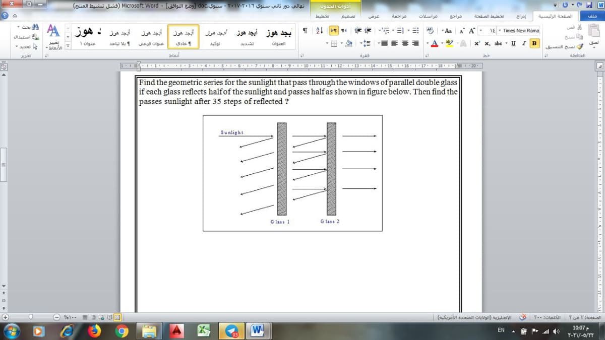 انهالی دور ثاني سنوي ۲۰۱۹-۲۰۱۷- سنوي. 0لا وضع التوافق - Microsoft Word )فشل تنشيط المنتج(
W
تصميم
عرض
مراسلات
iall alai
الصفحة الرئيسية
أبجد هوز د هوز:A
4|评 ,三,ヨ
三, 州州
أبجد هوز
يجد هوز
أبجد هرز
بجد هوز أبجد هوز
* Aa A A
1E - Times New Roma
Jlaila
عنوان ۱
عنوان فرعی
Sale
Ulgill
- aby - A
x' x, abe UIB
bal
- blaI
ففسخ الفنسيق
تريل
bla
IIEI 1 I 3 1415 6171819 10 11:1• 12 13•1 141 15 26. 17-118. L 20
Find the geometric series for the sunlight that pass through the windows of parallel double glass
if each glass reflects halfof the sunlight and passes halfas shown in figure below. Then find the
passes sunlight after 35 steps of reflected ?
Sualight
G lass 1
G lass 2
الإنتجليزية )الولايات المتحدة الأمريكية(
W
10:07
EN
93
