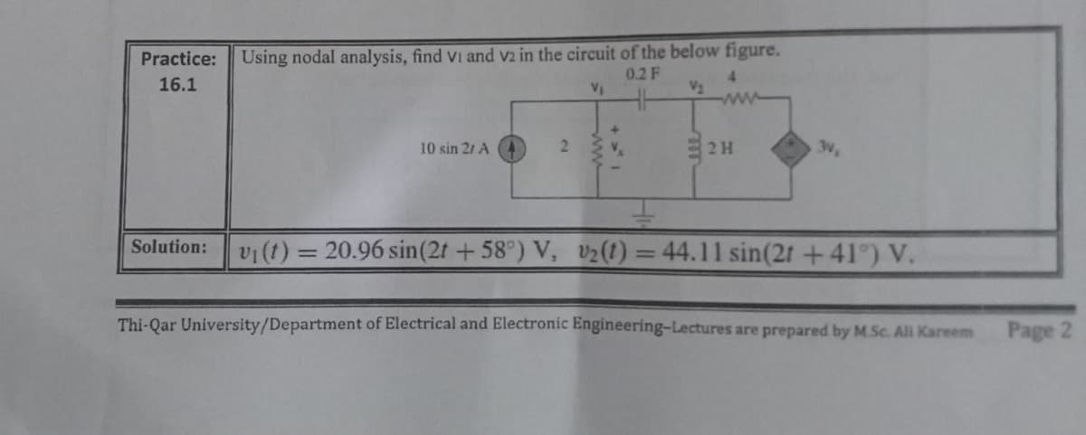 Practice:
Using nodal analysis, find Vi and v2 in the circuit of the below figure.
0.2 F
16.1
4.
V2
VI
ww
10 sin 21 A
3V,
vi(t) = 20.96 sin(2t +58°) V, v2(1) = 44.11 sin(2t+41°) V.
Solution:
Thi-Qar University/Department of Electrical and Electronic Engineering-Lectures are prepared by M.Sc. Al Kareem
Page 2
