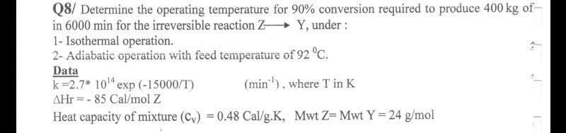 Q8/ Determine the operating temperature for 90% conversion required to produce 400 kg of-
in 6000 min for the irreversible reaction Z+ Y, under :
1- Isothermal operation.
2- Adiabatic operation with feed temperature of 92 °C.
Data
k=2.7* 10" exp (-15000/T)
AHr = - 85 Cal/mol Z
(min"). where T in K
Heat capacity of mixture (C,) = 0.48 Cal/g.K, Mwt Z- Mwt Y 24 g/mol
