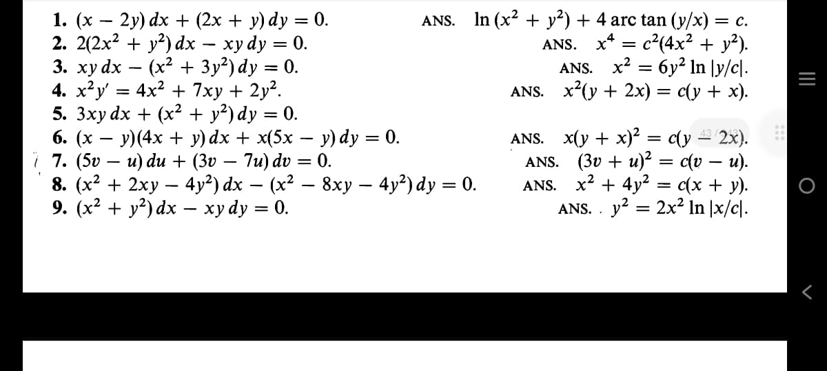 1. (x − 2y) dx + (2x + y) dy = 0.
2. 2(2x² + y²) dx - xy dy = 0.
3. xy dx (x² + 3y²) dy = 0.
4. x²y' = 4x² + 7xy + 2y².
5. 3xy dx + (x² + y²) dy = 0.
6. (x − y)(4x + y)dx + x(5x − y) dy = 0.
i 7. (5v – u) du + (3v − 7u) dv = 0.
-
ANS. In (x² + y²) + 4 arc tan (y/x) = c.
ANS. x = c²(4x² + y²).
ANS. x² = 6y² ln \y/c|.
x²(y + 2x) = c(y + x).
8. (x² + 2xy − 4y²) dx — (x² – 8xy — 4y²) dy = 0.
-
9. (x² + y²) dx − xy dy = 0.
ANS.
ANS. x(y + x)² = c(y ¹³/2x).
ANS. (3v + u)² = c(v – u).
ANS. x² + 4y² = c(x + y).
ANS.. y² 2x² In \x/c\.
=