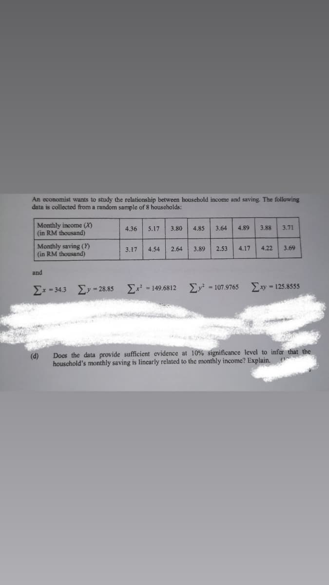 An economist wants to study the relationship between household income and saving. The following
data is collected from a random sample of 8 households:
Monthly income (X)
(in RM thousand)
4.36
5.17
3.80
4.85
3.64
4.89
3.88
3.71
Monthly saving (Y)
(in RM thousand)
3.17
4.54
2.64
3.89
2.53
4.17
4.22
3.69
and
Ex? = 149.6812
Exy = 125.8555
Ex - 34.3 Ey = 28.85
= 107.9765
(d)
Does the data provide sufficient evidence at 10% significance level to infer that the
houschold's monthly saving is linearly related to the monthly income? Explain.
