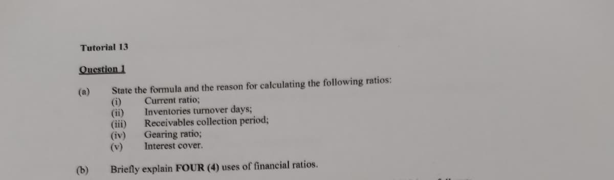 Tutorial 13
Question 1
State the formula and the reason for calculating the following ratios:
(i)
(ii)
(iii)
(iv)
(v)
(a)
Current ratio;
Inventories turnover days;
Receivables collection period;
Gearing ratio;
Interest cover.
(b)
Briefly explain FOUR (4) uses of financial ratios.
