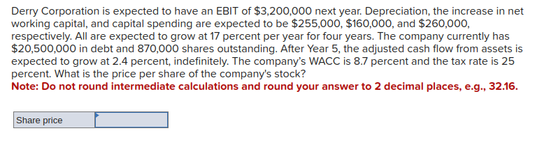 Derry Corporation is expected to have an EBIT of $3,200,000 next year. Depreciation, the increase in net
working capital, and capital spending are expected to be $255,000, $160,000, and $260,000,
respectively. All are expected to grow at 17 percent per year for four years. The company currently has
$20,500,000 in debt and 870,000 shares outstanding. After Year 5, the adjusted cash flow from assets is
expected to grow at 2.4 percent, indefinitely. The company's WACC is 8.7 percent and the tax rate is 25
percent. What is the price per share of the company's stock?
Note: Do not round intermediate calculations and round your answer to 2 decimal places, e.g., 32.16.
Share price