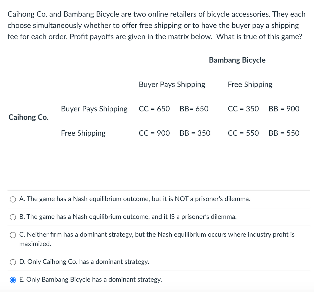 Caihong Co. and Bambang Bicycle are two online retailers of bicycle accessories. They each
choose simultaneously whether to offer free shipping or to have the buyer pay a shipping
fee for each order. Profit payoffs are given in the matrix below. What is true of this game?
Caihong Co.
Buyer Pays Shipping
Free Shipping
Buyer Pays Shipping
CC = 650
CC = 900
D. Only Caihong Co. has a dominant strategy.
BB= 650
E. Only Bambang Bicycle has a dominant strategy.
Bambang Bicycle
BB = 350
Free Shipping
CC = 350
CC = 550
BB = 900
A. The game has a Nash equilibrium outcome, but it is NOT a prisoner's dilemma.
B. The game has a Nash equilibrium outcome, and it IS a prisoner's dilemma.
C. Neither firm has a dominant strategy, but the Nash equilibrium occurs where industry profit is
maximized.
BB = 550