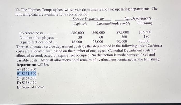 12. The Thomas Company has two service departments and two operating departments. The
following data are available for a recent period:
Service Departments
Cafeteria
A) $156,800
B) $151,300 I
C) $154,600
D) $138,450
E) None of above.
$80,000
30
Op. Departments
Finishing
Custodialtingtssembly
$60,000
60
$86,500
180
Overhead costs.
$75,000
Number of employees..
360
18,000
25,000
60,000
90,000
Square feet occupied....
Thomas allocates service department costs by the step method in the following order: Cafeteria
costs are allocated first, based on the number of employees; Custodial Department costs are
allocated second, based on square feet occupied. No distinction is made between fixed and
variable costs. After all allocations, total amount of overhead cost contained in the Finishing
Department will be: