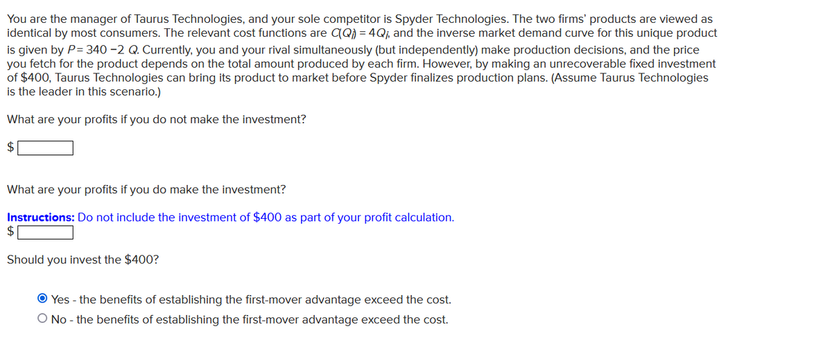 You are the manager of Taurus Technologies, and your sole competitor is Spyder Technologies. The two firms' products are viewed as
identical by most consumers. The relevant cost functions are CQ) = 4Q₁, and the inverse market demand curve for this unique product
is given by P= 340 -2 Q. Currently, you and your rival simultaneously (but independently) make production decisions, and the price
you fetch for the product depends on the total amount produced by each firm. However, by making an unrecoverable fixed investment
of $400, Taurus Technologies can bring its product to market before Spyder finalizes production plans. (Assume Taurus Technologies
is the leader in this scenario.)
What are your profits if you do not make the investment?
$
What are your profits if you do make the investment?
Instructions: Do not include the investment of $400 as part of your profit calculation.
$
Should you invest the $400?
Ⓒ Yes - the benefits of establishing the first-mover advantage exceed the cost.
O No - the benefits of establishing the first-mover advantage exceed the cost.