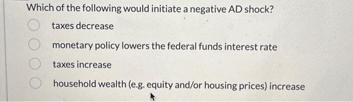 Which of the following would initiate a negative AD shock?
taxes decrease
monetary policy lowers the federal funds interest rate
taxes increase
household wealth (e.g. equity and/or housing prices) increase