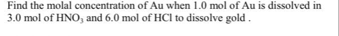 Find the molal concentration of Au when 1.0 mol of Au is dissolved in
3.0 mol of HNO, and 6.0 mol of HCl to dissolve gold.
