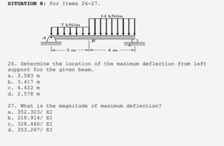 SITUATION 8: For Items 26-27.
14 kN/m
7 kN/m
3 m
4 m
26. Determine the location of the maximum deflection from left
support for the given beam.
a. 3.583 m
b. 3.417 m
c. 4.422 m
d. 2.578 m
27. What is the magnitude of maximum deflection?
a. 352.303/ EI
b. 318.914/ EI
c. 328.466/ EI
d. 353.267/ EI
