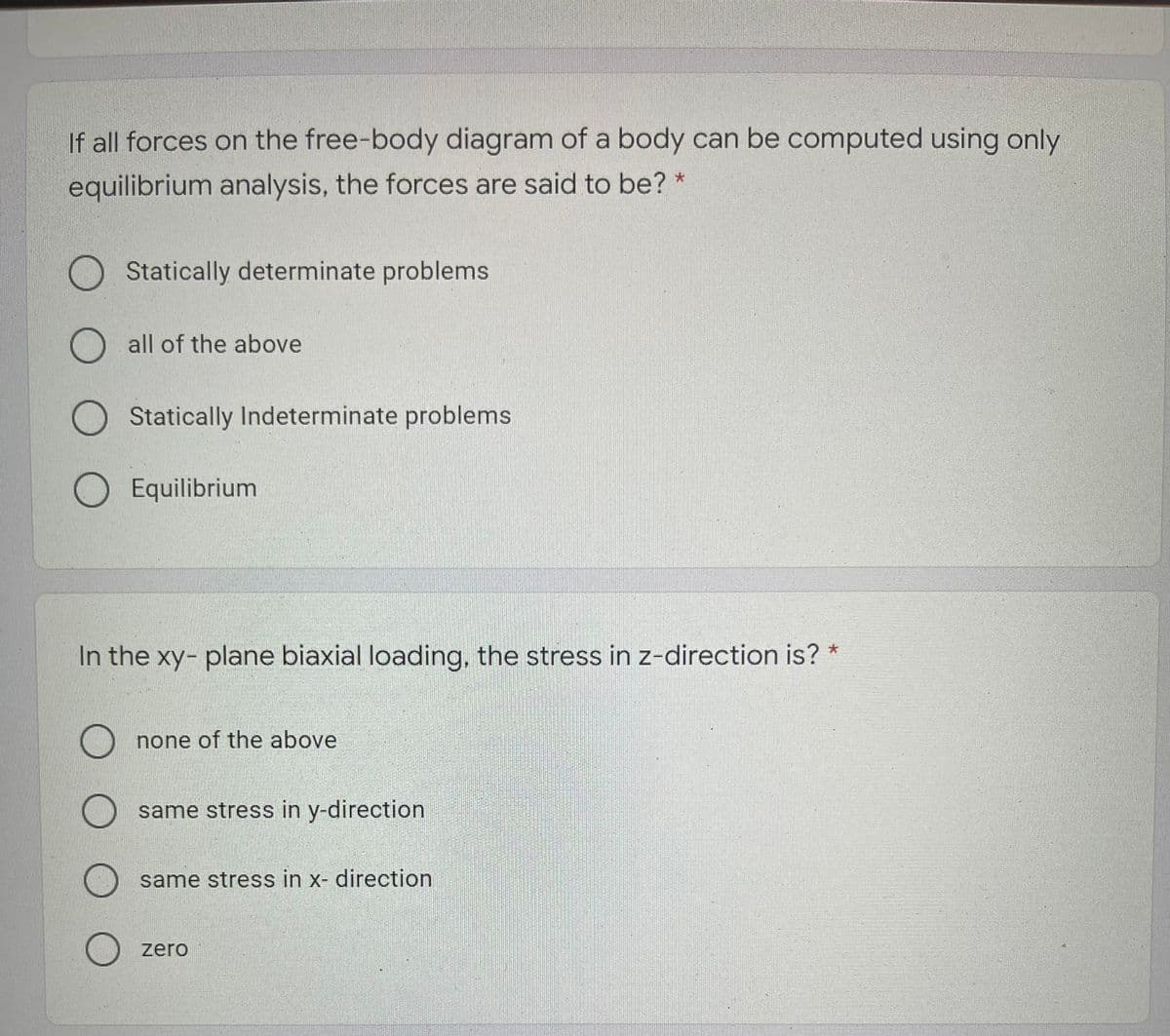 If all forces on the free-body diagram of a body can be computed using only
equilibrium analysis, the forces are said to be? *
Statically determinate problems
O all of the above
O Statically Indeterminate problems
O Equilibrium
In the xy- plane biaxial loading, the stress in z-direction is? *
none of the above
same stress in y-direction
same stress in x- direction
zero
