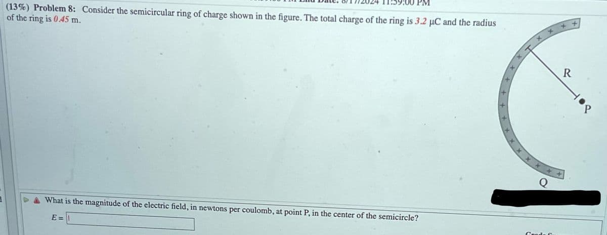 (13%) Problem 8: Consider the semicircular ring of charge shown in the figure. The total charge of the ring is 3.2 μC and the radius
of the ring is 0.45 m.
What is the magnitude of the electric field, in newtons per coulomb, at point P, in the center of the semicircle?
E =
T
++
Q
Grade S.
R
P