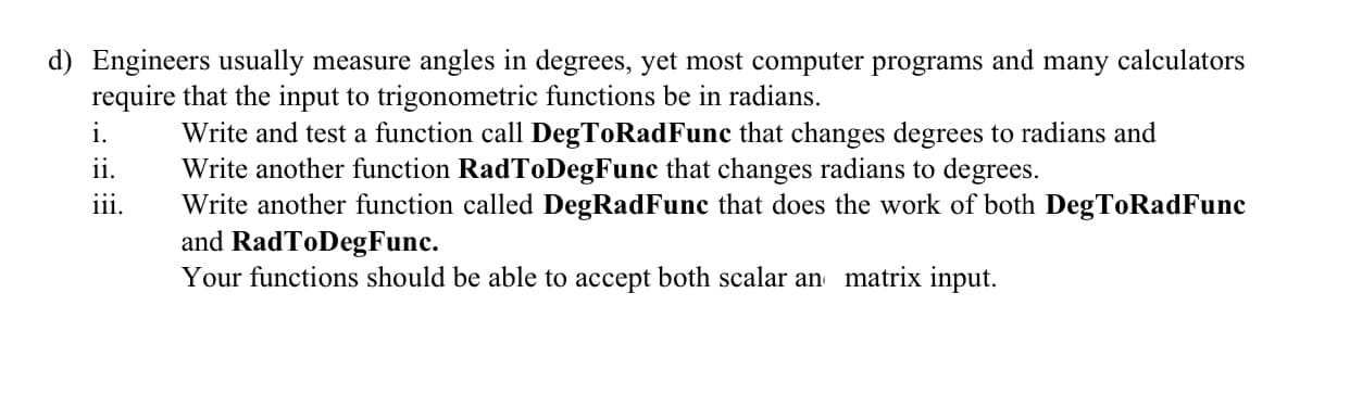 Engineers usually measure angles in degrees, yet most computer programs and many calculators
require that the input to trigonometric functions be in radians.
i.
Write and test a function call DegToRadFunc that changes degrees to radians and
Write another function RadToDegFunc that changes radians to degrees.
Write another function called DegRadFunc that does the work of both DegToRadFunc
and RadToDegFunc.
Your functions should be able to accept both scalar an matrix input.
ii.
...
11.
