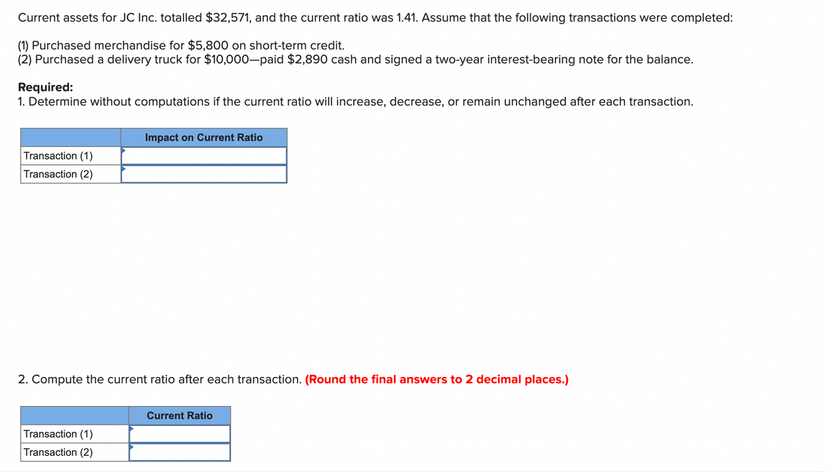 Current assets for JC Inc. totalled $32,571, and the current ratio was 1.41. Assume that the following transactions were completed:
(1) Purchased merchandise for $5,800 on short-term credit.
(2) Purchased a delivery truck for $10,000-paid $2,890 cash and signed a two-year interest-bearing note for the balance.
Required:
1. Determine without computations if the current ratio will increase, decrease, or remain unchanged after each transaction.
Transaction (1)
Transaction (2)
Impact on Current Ratio
2. Compute the current ratio after each transaction. (Round the final answers to 2 decimal places.)
Transaction (1)
Transaction (2)
Current Ratio