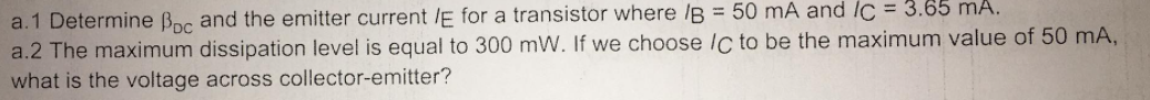 a.1 Determine Boc and the emitter current /E for a transistor where /B = 50 mA and IC = 3.65 mA.
a.2 The maximum dissipation level is equal to 300 mW. If we choose Ic to be the maximum value of 50 mA,
what is the voltage across collector-emitter?
