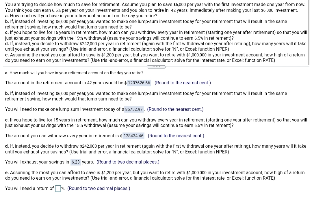You are trying to decide how much to save for retirement. Assume you plan to save $6,000 per year with the first investment made one year from now.
You think you can earn 6.5% per year on your investments and you plan to retire in 42 years, immediately after making your last $6,000 investment.
a. How much will you have in your retirement account on the day you retire?
b. If, instead of investing $6,000 per year, you wanted to make one lump-sum investment today for your retirement that will result in the same
retirement saving, how much would that lump sum need to be?
c. If you hope to live for 15 years in retirement, how much can you withdraw every year in retirement (starting one year after retirement) so that you will
just exhaust your savings with the 15th withdrawal (assume your savings will continue to earn 6.5% in retirement)?
d. If, instead, you decide to withdraw $242,000 per year in retirement (again with the first withdrawal one year after retiring), how many years will it take
until you exhaust your savings? (Use trial-and-error, a financial calculator: solve for "N", or Excel: function NPER)
e. Assuming the most you can afford to save is $1,200 per year, but you want to retire with $1,000,000 in your investment account, how high of a return
do you need to earn on your investments? (Use trial-and-error, a financial calculator: solve for the interest rate, or Excel: function RATE)
.....
a. How much will you have in your retirement account on the day you retire?
The amount in the retirement account in 42 years would be $ 1207626.66. (Round to the nearest cent.)
b. If, instead of investing $6,000 per year, you wanted to make one lump-sum investment today for your retirement that will result in the same
retirement saving, how much would that lump sum need to be?
You will need to make one lump sum investment today of $ 85752.97. (Round to the nearest cent.)
c. If you hope to live for 15 years in retirement, how much can you withdraw every year in retirement (starting one year after retirement) so that you will
just exhaust your savings with the 15th withdrawal (assume your savings will continue to earn 6.5% in retirement)?
The amount you can withdraw every year in retirement is $ 128434.46. (Round to the nearest cent.)
d. If, instead, you decide to withdraw $242,000 per year in retirement (again with the first withdrawal one year after retiring), how many years will it take
until you exhaust your savings? (Use trial-and-error, a financial calculator: solve for "N", or Excel: function NPER)
You will exhaust your savings in 6.23 years. (Round to two decimal places.)
e. Assuming the most you can afford to save is $1,200 per year, but you want to retire with $1,000,000 in your investment account, how high of a return
do you need to earn on your investments? (Use trial-and-error, a financial calculator: solve for the interest rate, or Excel: function RATE)
You will need a return of
(Round to two decimal places.)
