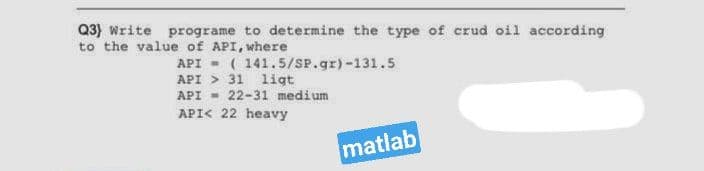 Q3) Write programe to determine the type of crud oil according
to the value of API, where
API - ( 141.5/SP.gr)-131.5
API > 31 ligt
API - 22-31 medium
API< 22 heavy
matlab
